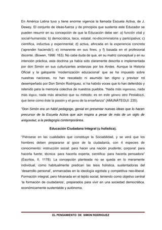 En América Latina tuvo y tiene enorme vigencia la llamada Escuela Activa, de J.
Dewey. El conjunto de ideas-fuerza y de principios que sustenta este Educador se
pueden resumir en su concepción de que la Educación debe ser: a) función vital y
social-humanista; b) democrática, laica, estatal, no-discriminatoria y participativa; c)
científica, inductiva y experimental; d) activa, afincada en la experiencia concreta
(‘aprender haciendo’); e) inmanente en sus fines, y f) basada en el profesional
docente. (Bowen, 1996: 163). No cabe duda de que, en su matriz conceptual y en su
intención práctica, esta doctrina ya había sido claramente descrita e implementada
por don Simón en sus culturizantes andanzas por los Andes. Aunque la Historia
Oficial y la galopante ‘modernización educacional’ que se ha impuesto sobre
nuestras naciones, no han rescatado ni asumido tan digno y previsor rol
desempeñado por Don Simón Rodríguez, sí ha habido voces que lo han defendido y
retenido para la memoria colectiva de nuestros pueblos. "Nada más ingenioso, nada
más lógico, nada más atractivo que su método; es en este género otro Pestalozzi,
que tiene como éste la pasión y el genio de la enseñanza" (AMUNÁTEGUI: 235).

"Don Simón era un hábil pedagogo, genial en presentar nuevas ideas que lo hacen
precursor de la Escuela Activa que aún inspira a pesar de más de un siglo de
antigüedad, a la pedagogía contemporánea.

                    Educación Ciudadana Integral (u holística).

"Piénsese en las cualidades que constituye la Sociabilidad, y se verá que los
hombres deben prepararse al goce de la ciudadanía, con 4 especies de
conocimiento: instrucción social: para hacer una nación prudente; corporal: para
hacerla fuerte; técnica: para hacerla experta; científica: para hacerla pensadora"
(Escritos, II, 1178). La concepción planteada no se queda en lo meramente
individual, como habitualmente predican las tesis holística, sustentadoras del
‘desarrollo personal’, enmarcadas en la ideología egotista y competitiva neo-liberal.
Formación integral, pero hilvanada en el tejido social, teniendo como objetivo central
‘la formación de ciudadanos’, preparados para vivir en una sociedad democrática,
económicamente sustentable y autónoma,




                      EL PENSAMIENTO DE SIMON RODRIGUEZ
 