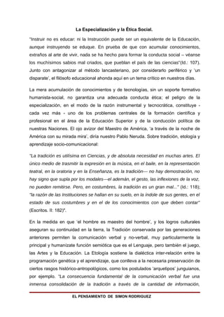 La Especialización y la Ética Social.

"Instruir no es educar: ni la Instrucción puede ser un equivalente de la Educación,
aunque instruyendo se eduque. En prueba de que con acumular conocimientos,
extraños al arte de vivir, nada se ha hecho para formar la conducta social – véanse
los muchísimos sabios mal criados, que pueblan el país de las ciencias"(Id.: 107).
Junto con antagonizar al método lancasteriano, por considerarlo periférico y ‘un
disparate’, el filósofo educacional ahonda aquí en un tema crítico en nuestros días.

La mera acumulación de conocimientos y de tecnologías, sin un soporte formativo
humanista-social, no garantiza una adecuada conducta ética; el peligro de la
especialización, en el modo de la razón instrumental y tecnocrática, constituye -
cada vez más - uno de los problemas centrales de la formación científica y
profesional en el área de la Educación Superior y de la conducción política de
nuestras Naciones. El ojo avizor del Maestro de América, ‘a través de la noche de
América con su mirada mira’, diría nuestro Pablo Neruda. Sobre tradición, etología y
aprendizaje socio-comunicacional:

"La tradición es utilísima en Ciencias, y de absoluta necesidad en muchas artes. El
único medio de trasmitir la expresión en la música, en el baile, en la representación
teatral, en la oratoria y en la Enseñanza, es la tradición--- no hay demostración, no
hay signo que supla por los modales---el ademán, el gesto, las inflexiones de la voz,
no pueden remitirse. Pero, en costumbres, la tradición es un gran mal..." (Id.: 118);
"la razón de las Instituciones se hallan en su suelo, en la índole de sus gentes, en el
estado de sus costumbres y en el de los conocimientos con que deben contar"
(Escritos. II: 182)".

En la medida en que ‘el hombre es maestro del hombre’, y los logros culturales
aseguran su continuidad en la tierra, la Tradición conservada por las generaciones
anteriores permiten la comunicación verbal y no-verbal, muy particularmente la
principal y humanízate función semiótica que es el Lenguaje, pero también el juego,
las Artes y la Educación. La Etología sostiene la dialéctica inter-relación entre la
programación genética y el aprendizaje, que conlleva a la necesaria preservación de
ciertos rasgos histórico-antropológicos, como los postulados ‘arquetipos’ junguianos,
por ejemplo. "La consecuencia fundamental de la comunicación verbal fue una
inmensa consolidación de la tradición a través de la cantidad de información,

                        EL PENSAMIENTO DE SIMON RODRIGUEZ
 