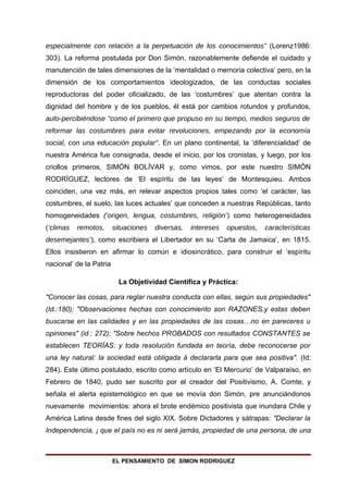 especialmente con relación a la perpetuación de los conocimientos" (Lorenz1986:
303). La reforma postulada por Don Simón, razonablemente defiende el cuidado y
manutención de tales dimensiones de la ‘mentalidad o memoria colectiva’ pero, en la
dimensión de los comportamientos ideologizados, de las conductas sociales
reproductoras del poder oficializado, de las ‘costumbres’ que atentan contra la
dignidad del hombre y de los pueblos, él está por cambios rotundos y profundos,
auto-percibiéndose "como el primero que propuso en su tiempo, medios seguros de
reformar las costumbres para evitar revoluciones, empezando por la economía
social, con una educación popular". En un plano continental, la ‘diferencialidad’ de
nuestra América fue consignada, desde el inicio, por los cronistas, y luego, por los
criollos primeros, SIMÓN BOLÍVAR y, como vimos, por este nuestro SIMÓN
RODRÍGUEZ, lectores de ‘El espíritu de las leyes’ de Montesquieu. Ambos
coinciden, una vez más, en relevar aspectos propios tales como ‘el carácter, las
costumbres, el suelo, las luces actuales’ que conceden a nuestras Repúblicas, tanto
homogeneidades (‘origen, lengua, costumbres, religión’) como heterogeneidades
(‘climas   remotos,      situaciones   diversas,   intereses   opuestos,   características
desemejantes’), como escribiera el Libertador en su ‘Carta de Jamaica’, en 1815.
Ellos insistieron en afirmar lo común e idiosincrático, para construir el ‘espíritu
nacional’ de la Patria

                           La Objetividad Científica y Práctica:

"Conocer las cosas, para reglar nuestra conducta con ellas, según sus propiedades"
(Id.:180); "Observaciones hechas con conocimiento son RAZONES,y estas deben
buscarse en las calidades y en las propiedades de las cosas…no en pareceres u
opiniones" (id.: 272); "Sobre hechos PROBADOS con resultados CONSTANTES se
establecen TEORÍAS: y toda resolución fundada en teoría, debe reconocerse por
una ley natural: la sociedad está obligada á declararla para que sea positiva". (Id:
284). Este último postulado, escrito como artículo en ‘El Mercurio’ de Valparaíso, en
Febrero de 1840, pudo ser suscrito por el creador del Positivismo, A. Comte, y
señala el alerta epistemológico en que se movía don Simón, pre anunciándonos
nuevamente movimientos: ahora el brote endémico positivista que inundara Chile y
América Latina desde fines del siglo XIX. Sobre Dictadores y sátrapas: "Declarar la
Independencia, ¡ que el país no es ni será jamás, propiedad de una persona, de una



                         EL PENSAMIENTO DE SIMON RODRIGUEZ
 