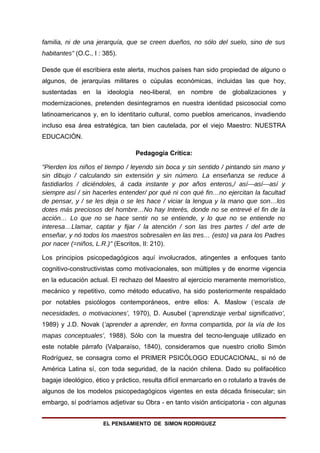 familia, ni de una jerarquía, que se creen dueños, no sólo del suelo, sino de sus
habitantes" (O.C., I : 385).

Desde que él escribiera este alerta, muchos países han sido propiedad de alguno o
algunos, de jerarquías militares o cúpulas económicas, incluidas las que hoy,
sustentadas en la ideología neo-liberal, en nombre de globalizaciones y
modernizaciones, pretenden desintegrarnos en nuestra identidad psicosocial como
latinoamericanos y, en lo identitario cultural, como pueblos americanos, invadiendo
incluso esa área estratégica, tan bien cautelada, por el viejo Maestro: NUESTRA
EDUCACIÓN.

                                  Pedagogía Crítica:

"Pierden los niños el tiempo / leyendo sin boca y sin sentido / pintando sin mano y
sin dibujo / calculando sin extensión y sin número. La enseñanza se reduce á
fastidiarlos / diciéndoles, á cada instante y por años enteros,/ así---así---así y
siempre así / sin hacerles entender/ por qué ni con qué fin…no ejercitan la facultad
de pensar, y / se les deja o se les hace / viciar la lengua y la mano que son…los
dotes más preciosos del hombre…No hay Interés, donde no se entrevé el fin de la
acción… Lo que no se hace sentir no se entiende, y lo que no se entiende no
interesa…Llamar, captar y fijar / la atención / son las tres partes / del arte de
enseñar, y nó todos los maestros sobresalen en las tres… (esto) va para los Padres
por nacer (=niños, L.R.)" (Escritos, II: 210).

Los principios psicopedagógicos aquí involucrados, atingentes a enfoques tanto
cognitivo-constructivistas como motivacionales, son múltiples y de enorme vigencia
en la educación actual. El rechazo del Maestro al ejercicio meramente memorístico,
mecánico y repetitivo, como método educativo, ha sido posteriormente respaldado
por notables psicólogos contemporáneos, entre ellos: A. Maslow (‘escala de
necesidades, o motivaciones’, 1970), D. Ausubel (‘aprendizaje verbal significativo’,
1989) y J.D. Novak (‘aprender a aprender, en forma compartida, por la vía de los
mapas conceptuales’, 1988). Sólo con la muestra del tecno-lenguaje utilizado en
este notable párrafo (Valparaíso, 1840), consideramos que nuestro criollo Simón
Rodríguez, se consagra como el PRIMER PSICÓLOGO EDUCACIONAL, si nó de
América Latina sí, con toda seguridad, de la nación chilena. Dado su polifacético
bagaje ideológico, ético y práctico, resulta difícil enmarcarlo en o rotularlo a través de
algunos de los modelos psicopedagógicos vigentes en esta década finisecular; sin
embargo, sí podríamos adjetivar su Obra - en tanto visión anticipatoria - con algunas


                      EL PENSAMIENTO DE SIMON RODRIGUEZ
 