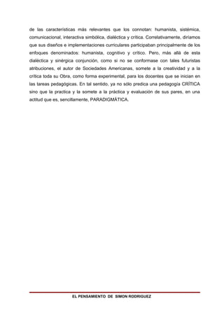 de las características más relevantes que los connotan: humanista, sistémica,
comunicacional, interactiva simbólica, dialéctica y crítica. Correlativamente, diríamos
que sus diseños e implementaciones curriculares participaban principalmente de los
enfoques denominados: humanista, cognitivo y crítico. Pero, más allá de esta
dialéctica y sinérgica conjunción, como si no se conformase con tales futuristas
atribuciones, el autor de Sociedades Americanas, somete a la creatividad y a la
crítica toda su Obra, como forma experimental, para los docentes que se inician en
las tareas pedagógicas. En tal sentido, ya no sólo predica una pedagogía CRÍTICA
sino que la practica y la somete a la práctica y evaluación de sus pares, en una
actitud que es, sencillamente, PARADIGMÁTICA.




                     EL PENSAMIENTO DE SIMON RODRIGUEZ
 