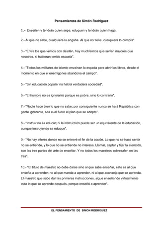 Pensamientos de Simón Rodríguez

1.- Enseñen y tendrán quien sepa, eduquen y tendrán quien haga.


2.- Al que no sabe, cualquiera lo engaña. Al que no tiene, cualquiera lo compra".


3.- "Entre los que vemos con desdén, hay muchísimos que serían mejores que
nosotros, si hubieran tenido escuela".


4.- "Todos los militares de talento envainan la espada para abrir los libros, desde el
momento en que el enemigo les abandona el campo".


5.- "Sin educación popular no habrá verdadera sociedad".


6.- "El hombre no es ignorante porque es pobre, sino lo contrario".


7.- "Nadie hace bien lo que no sabe; por consiguiente nunca se hará República con
gente ignorante, sea cual fuere el plan que se adopte".


8.- "Instruir no es educar; ni la instrucción puede ser un equivalente de la educación,
aunque instruyendo se eduque".


9.- "No hay interés donde no se entrevé el fin de la acción. Lo que no se hace sentir
no se entiende, y lo que no se entiende no interesa. Llamar, captar y fijar la atención,
son las tres partes del arte de enseñar. Y no todos los maestros sobresalen en las
tres".


10.- "El título de maestro no debe darse sino al que sabe enseñar, esto es al que
enseña a aprender; no al que manda a aprender, ni al que aconseja que se aprenda.
El maestro que sabe dar las primeras instrucciones, sigue enseñando virtualmente
todo lo que se aprende después, porque enseñó a aprender".




                      EL PENSAMIENTO DE SIMON RODRIGUEZ
 