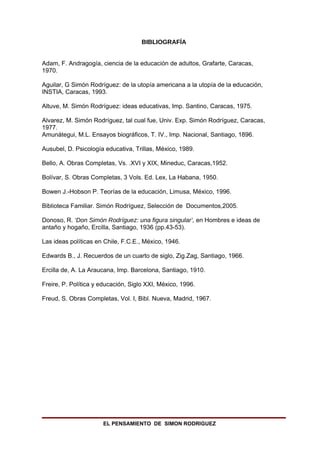 BIBLIOGRAFÍA


Adam, F. Andragogía, ciencia de la educación de adultos, Grafarte, Caracas,
1970.

Aguilar, G Simón Rodríguez: de la utopía americana a la utopía de la educación,
INSTIA, Caracas, 1993.

Altuve, M. Simón Rodríguez: ideas educativas, Imp. Santino, Caracas, 1975.

Alvarez, M. Simón Rodríguez, tal cual fue, Univ. Exp. Simón Rodríguez, Caracas,
1977.
Amunátegui, M.L. Ensayos biográficos, T. IV., Imp. Nacional, Santiago, 1896.

Ausubel, D. Psicología educativa, Trillas, México, 1989.

Bello, A. Obras Completas, Vs. .XVI y XIX, Mineduc, Caracas,1952.

Bolívar, S. Obras Completas, 3 Vols. Ed. Lex, La Habana, 1950.

Bowen J.-Hobson P. Teorías de la educación, Limusa, México, 1996.

Biblioteca Familiar. Simón Rodríguez, Selección de Documentos,2005.

Donoso, R. ‘Don Simón Rodríguez: una figura singular’, en Hombres e ideas de
antaño y hogaño, Ercilla, Santiago, 1936 (pp.43-53).

Las ideas políticas en Chile, F.C.E., México, 1946.

Edwards B., J. Recuerdos de un cuarto de siglo, Zig.Zag, Santiago, 1966.

Ercilla de, A. La Araucana, Imp. Barcelona, Santiago, 1910.

Freire, P. Política y educación, Siglo XXI, México, 1996.

Freud, S. Obras Completas, Vol. I, Bibl. Nueva, Madrid, 1967.




                      EL PENSAMIENTO DE SIMON RODRIGUEZ
 