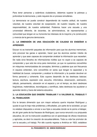 Para tener personas y auténticos ciudadanos, debemos superar la pobreza y
profundizar la democracia, y esto requiere de un proceso simultáneo.

La democracia se puede construir dependiendo de nuestra actitud, de nuestra
voluntad, de nuestra voluntad de cooperación, de nuestro respeto, de nuestra
responsabilidad, de nuestra solidaridad. Podemos hacer una escuela y una
universidad diferente, de docentes, de administrativos, de representantes y
comunidad que tengan en su horizonte los intereses de la mayoría y la construcción
y vivencia de la genuina democracia.

2.- LA DIMENSIÓN DE UNA EDUCACIÓN DE CALIDAD ES ENSEÑAR A
APRENDER.

Educar no es transmitir paquetes de información para que los alumnos memoricen,
sino provocar las ganas e aprender, hacer que los alumnos sientan interés de
aprender y que sean capaces de comprender analizar la información que necesitan.
De nada sirve llenarlos de informaciones inútiles que no vayan a se capaces de
comprender y que solo les sirva para memorizar, ya que no queremos convertirlos
en máquinas memorizadotas de conceptos, términos y palabras que con frecuencia
ni siquiera entienden, sino convertirlos en seres que tengan la capacidad y la
habilidad de buscar, comprender y analizar la información y la puedan devolver en
forma personal y coherente. Esto supone desarrollo de las destrezas básicas:
lectura, escritura, expresión oral, escucha, informática, observación, estimación,
cálculo, pensamiento, ubicación en el espacio y en el tiempo, es decir destrezas
lingüísticas, matemáticas, tecnológicas y científicas, tales destrezas los ayudaran a
aprender dentro y fuera del sistema educativo.

3.- LA EDUCACIÓN QUE ENSEÑE TRABAJAR Y A VALORAR EL TRABAJO Y
AL TRABAJADOR.

Era la tercera dimensión que con mayor esfuerzo quería impulsar Rodríguez y
quizás la que le trajo más problemas y dificultades, por parte de la sociedad, ya que
no estaban dispuestos a enviar a sus hijos a escuelas donde se le ponía a trabajar,
de ahí gran parte de los fracasos de Rodríguez, que nunca renunció a su propuesta
educativa, de unir la instrucción académica con el aprendizaje de oficios mecánicos
y agrícolas, es decir la creación de escuelas-talleres. Toda su vida fue promotor de
unir la escuela y el trabajo. Por ello cuando regresa a América en 1823, establece

                     EL PENSAMIENTO DE SIMON RODRIGUEZ
 
