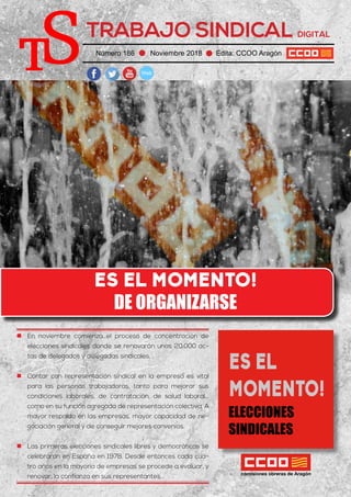 TRABAJO SINDICAL DIGITAL
Número 186 Noviembre 2018 Edita: CCOO Aragón
ES EL MOMENTO!
DE ORGANIZARSE
„„ En noviembre comienza el proceso de concentración de
elecciones sindicales donde se renovarán unas 20.000 ac-
tas de delegados y delegadas sindicales. .
„„ Contar con representación sindical en la empresa es vital
para las personas trabajadoras, tanto para mejorar sus
condiciones laborales, de contratación, de salud laboral...
como en su función agregada de representación colectiva. A
mayor respaldo en las empresas, mayor capacidad de ne-
gociación general y de conseguir mejores convenios.
„„ Las primeras elecciones sindicales libres y democráticas se
celebraron en España en 1978. Desde entonces cada cua-
tro años en la mayoría de empresas se procede a evaluar, y
renovar, la confianza en sus representantes.
ES EL
MOMENTO!
ELECCIONES
SINDICALES
 