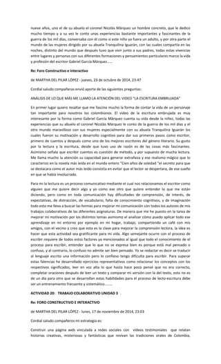 nueve años, uno el de su abuelo el coronel Nicolás Márquez un hombre concreto, que le dedico mucho tiempo y a su vez le conto unas experiencias bastante importantes y fascinantes de la guerra de los mil días, conversaba con él como si este niño ya fuera un adulto, y por otra parte el mundo de las mujeres dirigido por su abuela Tranquilina Iguarán, con las cuales compartía en las noches, distinto del mundo que después tuvo que vivir junto a sus padres, todas estas vivencias entre lugares y personas con sus diferentes formaciones y pensamientos particulares marco la vida y profesión del escritor Gabriel García Márquez…… 
Re: Foro Constructivo e interactivo 
de MARTHA DEL PILAR LÓPEZ - jueves, 23 de octubre de 2014, 23:47 
Cordial saludo compañeras envió aporte de las siguientes preguntas: 
ANÁLISIS DE LO QUE MÁS ME LLAMO LA ATENCIÓN DEL VIDEO “LA ESCRITURA EMBRUJADA” 
En primer lugar quiero resaltar que me fascino mucho la forma de contar la vida de un personaje tan importante para nosotros los colombianos. El video de la escritura embrujada es muy interesante por la forma como Gabriel García Márquez cuenta su vida desde la niñez, todas las experiencias que su abuelo el coronel Nicolás Márquez le conto de la guerra de los mil días y el otro mundo maravilloso con sus mujeres especialmente con su abuela Tranquilina Iguarán los cuales fueron su motivación y desarrollo cognitivo para dar sus primeros pasos como escritor, primero de cuentos y después como uno de los mejores escritores del género literario. Su gusto por la lectura y la escritura, desde que tuvo uso de razón es de las cosas más fascinantes. Asimismo señala que escribir cuentos es cuestión de método, y por supuesto de mucha lectura. Me llama mucho la atención su capacidad para generar extrañeza y ese realismo mágico que lo caracterizo en la novela más leída en el mundo entero “Cien años de soledad “el secreto para que se destacara como el autor más leído consistía en evitar que el lector se despertara, de ese sueño en que se había involucrado. 
Para mi la lectura es un proceso comunicativo mediante el cual nos relacionamos el escritor como alguien que me quiere decir algo y yo como ese otro que quiere entender lo que me están diciendo, pero como en toda comunicación hay dificultades de comprensión, de interés, de expectativas, de distracción, de vocabulario, falta de conocimiento cognitivos, y de imaginación todo esto me lleva a buscar las formas para mejorar mi comunicación con todos los autores de mis trabajos colaborativos de las diferentes asignaturas. De manera que me he puesto en la tarea de mejorar mi motivación por los distintos temas asimismo el analizar cómo puedo aplicar todo ese aprendizaje en mi entorno por ejemplo en mi hogar, trabajo, compartiendo un café con mis amigos, con el vecino y creo que esta es la clave para mejorar la comprensión lectora, la idea es hacer que esta actividad sea gratificante para mi vida. Algo semejante ocurre con el proceso de escribir requiere de todos estos factores ya mencionados al igual que todo el conocimiento de el proceso para escribir, entender que lo que no se expresa bien es porque está mal pensado o confuso, y al contrario, lo confuso no admite ser bien pensado. Yo se redactar es decir se traducir al lenguaje escrito una información pero lo confieso tengo dificulta para escribir. Para superar estas falencias he desarrollado ejercicios representativos como relacionar los conceptos con los respectivos significados, leer en voz alta lo que hasta hace poco pensé que no era correcto, completar oraciones después de leer un texto y comparar mi versión con la del texto, esto no es de un día para otro que se desarrollan estas habilidades para el proceso de lecto-escritura debe ser un entrenamiento frecuente y sistemático........ 
ACTIVIDAD 20: TRABAJO COLABORATIVO UNIDAD 3 . 
Re: FORO CONSTRUCTIVO E INTERACTIVO 
de MARTHA DEL PILAR LÓPEZ - lunes, 17 de noviembre de 2014, 23:03 
Cordial saludo compañeros mi estrategia es: 
Construir una página web vinculada a redes sociales con vídeos testimoniales que relatan historias creativas, misteriosas y fantásticas que revivan las tradiciones orales de Colombia,  
