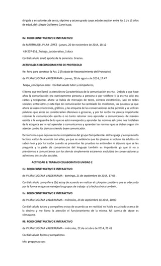 dirigida a estudiantes de sexto, séptimo y octavo grado cuyas edades oscilan entre los 11 y 15 años de edad, del colegio Guillermo Cano Isaza. 
Re: FORO CONSTRUCTIVO E INTERACTIVO 
de MARTHA DEL PILAR LÓPEZ - jueves, 20 de noviembre de 2014, 18:12 
434207-151_Trabajo_colaborativo_3.docx 
Cordial saludo envió aporte de la ponencia. Gracias. 
ACTIVIDAD 2: RECONOCIMIENTO DE PROTOCOLO 
Re: Foro para construir la Act. 2 (Trabajo de Reconocimiento del Protocolo) 
de VILMA EUGENIA VALDERRAMA - jueves, 28 de agosto de 2014, 17:47 
Mapa_conceptual.docx Cordial saludo tutor y compañeros, 
El tema que me llamó la atención es Características de la comunicación escrita. Debido a que hace años la comunicación era estrictamente persona a persona o por teléfono y la escrita solo era cartas y telegramas ahora se habla de mensajes de texto, correos electrónicos, uso de redes sociales; entre otros y este tipo de comunicación ha cambiado los modismos, las palabras ya que ahora se usan emoticones, gráficos, y las etiqueta de las conversaciones se ha perdido y se utilizan palabras que antes se considerarían ofensivas o groseras, y por tal razón me parece importante retomar la comunicación escrita o no tanto retomar sino aprender a comunicarnos de manera escrita a la vanguardia de lo que se está manejando y aprender las normas así como nos hablaban de la etiqueta en la red aprender a comunicarnos y aprender las normas que se deben seguir sin atentar contra los demás y siendo buen comunicador. 
De los temas que expusieron las compañeras del grupo Competencias del lenguaje y comprensión lectora, estoy de acuerdo con ellas, ya que se evidencia que los jóvenes e incluso los adultos no saben leer y por tal razón cuando se presentan las pruebas no entienden ni siquiera que se les pregunta y la parte de competencias del lenguaje también es importante ya que si no a prendemos a comunicarnos con los demás simplemente estaremos excluidos de conversaciones y así mismo de círculos sociales. 
ACTIVIDAD 8: TRABAJO COLABORATIVO UNIDAD 2 
Re: FORO CONSTRUCTIVO E INTERACTIVO 
de VILMA EUGENIA VALDERRAMA - domingo, 21 de septiembre de 2014, 17:05 
Cordial saludo compañera (0s) estoy de acuerdo en realizar el coloquio considero que es adecuado por la forma en que se manejan los grupos de trabajo y la fecha y hora también. 
Re: FORO CONSTRUCTIVO E INTERACTIVO 
de VILMA EUGENIA VALDERRAMA - miércoles, 24 de septiembre de 2014, 20:00 
Cordial saludo tutora y compañera estoy de acuerdo ya en realidad no había escuchado acerca de la decima y me llama la atención el funcionamiento de la misma. Mi cuenta de skype es vilmavame. 
RE: FORO CONSTRUCTIVO E INTERACTIVO 
de VILMA EUGENIA VALDERRAMA - miércoles, 22 de octubre de 2014, 21:49 
Cordial saludo Tutora y compañeras 
Mis preguntas son:  