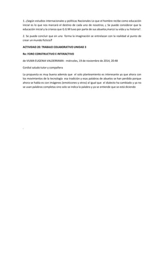 1. ¿Según estudios internacionales y políticas Nacionales Lo que el hombre recibe como educación inicial es lo que nos marcará el destino de cada uno de nosotros; ¿ Se puede considerar que la educación inicial y la crianza que G.G.M tuvo por parte de sus abuelos,marco´su vida y su historia?. 
2. Se puede concluir que en una forma la imaginación se entrelazan con la realidad al punto de crear un mundo ficticio? 
ACTIVIDAD 20: TRABAJO COLABORATIVO UNIDAD 3 
Re: FORO CONSTRUCTIVO E INTERACTIVO 
de VILMA EUGENIA VALDERRAMA - miércoles, 19 de noviembre de 2014, 20:48 
Cordial saludo tutor y compañera 
La propuesta es muy buena además que el solo planteamiento es interesante ya que ahora con los movimientos de la tecnología esa tradición y esas palabras de abuelos se han perdido porque ahora se habla es con imágenes (emoticones y otros) al igual que el dialecto ha cambiado y ya no se usan palabras completas sino solo se indica la palabra y ya se entiende que se está diciendo 
. 
