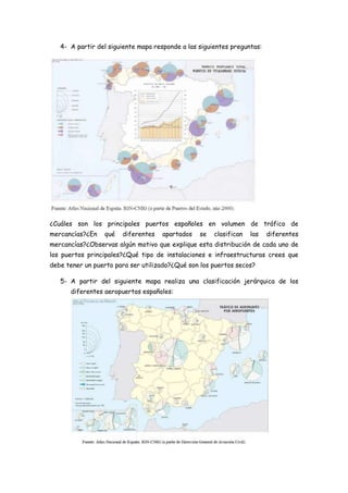 4- A partir del siguiente mapa responde a las siguientes preguntas:




¿Cuáles son los principales puertos españoles en volumen de tráfico de
mercancías?¿En   qué   diferentes   apartados    se   clasifican   las   diferentes
mercancías?¿Observas algún motivo que explique esta distribución de cada uno de
los puertos principales?¿Qué tipo de instalaciones e infraestructuras crees que
debe tener un puerto para ser utilizado?¿Qué son los puertos secos?

   5- A partir del siguiente mapa realiza una clasificación jerárquica de los
      diferentes aeropuertos españoles:
 