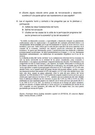 A- ¿Existe alguna relación entre grado de terciarización y desarrollo
      económico? ¿Se puede aplicar ese razonamiento al caso español?


8- Lee el siguiente texto y contesta a las preguntas que se te plantean a
   continuación
      A- Señala las ideas fundamentales del texto
      B- Define terciarización
      C- ¿Cuáles son las causas de la caída de la participación progresiva del
         sector primario en la economía? ¿y las del secundario?
 