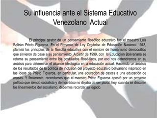 Su influencia ante el Sistema Educativo
                 Venezolano Actual

            El principal gestor de un pensamiento filosófico educativo fue el maestro Luis
Beltrán Prieto Figueroa. En el Proyecto de Ley Orgánica de Educación Nacional 1948,
planteó los principios de la filosofía educativa con el nombre de humanismo democrático
que sirvieron de base a su pensamiento. A partir de 1999, con la Educación Bolivariana se
retoma su pensamiento entre los postulados filosó-ficos, por eso nos detendremos en su
análisis para determinar el alcance ideológico en la educación actual. Haciendo un análisis
de los resultados de la política de inclusión del proyecto educativo bolivariano inspirado en
las ideas de Prieto Figueroa, en particular, una educación de castas a una educación de
masas. Y finalmente, recordamos que el maestro Prieto Figueroa apostó por un proyecto
político que siendo socialista y democrático no dejaba de ser plural; hoy, cuando se discuten
los lineamientos del socialismo, debemos recordar su legado.
 
