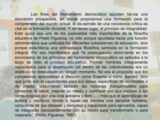 Los fines del Humanismo democrático apuntan ha-cia una
educación prospectiva, en donde propiciemos una formación para la
comprensión del mundo actual; el de-sarrollo de una conciencia crítica es
vital en la formación docente. Y, en tercer lugar, el principio de integralidad.
Este quizá sea uno de los postulados más importantes de la filosofía
educativa de Prieto Figueroa, no sólo porque apuntaba hacia una función
administrativa que unificaba los diferentes subsistemas de educación, sino
porque esta-blecía una antropología filosófica centrada en la formación
integral. Por eso manifestaba que “la preocupación domi-nante en los
enunciados de los principios del humanismo democrático se aplicaba a lo
largo de todo el proceso edu-cativo. Formar hombres íntegramente
capacitados para el desempeño útil dentro de las colectividades era un
objeti-vo no descuidado en ningún momento. No era el propósito que los
campesinos aprendieran a discurrir como Erasmo o como Bembo, sino
que junto con la capacitación para sus tareas específicas de sembrador o
de criador, adqui-rieran también las nociones indispensables para
conservar la salud, mejorar su medio y contribuir con sus vecinos a las
obras exigidas por una vida solidaria y libre (...) más que el aprendizaje de
lectura y escritura, tiende a hacer del hombre una persona humana,
consciente de sus deberes y derechos y capacitada para ejercerlos, capaz
de integrarse conscientemente con su medio para transformarlo o para
mejorarlo.” (Prieto Figueroa, 1957)
 