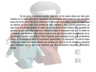 Es de suma importancia resaltar cada uno de los pasos dados por este gran
maestro en lo que a educación representa, el humanismo democrático fui uno de tantos
pasos de lucha que el dio por la mejora de la educación venezolana y para conseguir que
se valorara un poco más a los jóvenes de alta, mediana y baja posición económica, ya
que como lo pudimos apreciar en cada una de sus obras él hizo énfasis en la igualdad de
gremios ya que como bien sabemos o debemos saber la educación más que un deber es
un derecho que tenemos como seres humanos y es aquí donde entra la explicación de lo
que el gran maestro Luid Beltrán Prieto Figueroa quiso conseguir es la gran conferencia
donde dio a conocer su obra “el humanismo democrático y la educación” la cual en estos
tiempo que estamos viviendo debería ser analiza por mas de no de nosotros y apoyarla
para conseguir dar un giro a la dinámica que lleva el sistema educativo venezolano
actual.
 