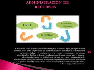 Los recursos de un sistema operativo son el espacio en el disco rígido, la disponibilidad
de la red, el uso de las impresoras o los scanner la conexión a internet, la administración
de la memoria RAM , el administrador es la persona que tiene acceso para poder
administrarlo y dosificarlo de acuerdo a la cantidad de usuarios que usan el sistema.
Administra la entrega y la salida de correo electrónico, abre y cierra puertos de
comunicaciones para que los hackers no ingresen sin permiso desde internet, administra
la asignación de contraseñas, y tiene poder absoluto para moverse dentro del sistema,
poder corregir y administrarlo.
ADMINISTRACIÓN DE
RECURSOS
 
