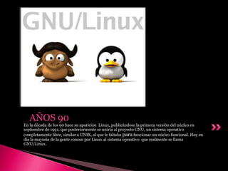 En la década de los 90 hace su aparición Linux, publicándose la primera versión del núcleo en
septiembre de 1991, que posteriormente se uniría al proyecto GNU, un sistema operativo
completamente libre, similar a UNIX, al que le faltaba para funcionar un núcleo funcional. Hoy en
día la mayoría de la gente conoce por Linux al sistema operativo que realmente se llama
GNU/Linux.
AÑOS 90
 