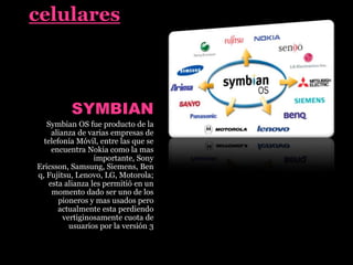 celulares
SYMBIAN
Symbian OS fue producto de la
alianza de varias empresas de
telefonía Móvil, entre las que se
encuentra Nokia como la mas
importante, Sony
Ericsson, Samsung, Siemens, Ben
q, Fujitsu, Lenovo, LG, Motorola;
esta alianza les permitió en un
momento dado ser uno de los
pioneros y mas usados pero
actualmente esta perdiendo
vertiginosamente cuota de
usuarios por la versión 3
 