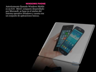 WINDOWS PHONE
Anteriormente llamado Windows Mobile
es un S.O. Móvil compacto desarrollado
por Microsoft, se basa en el núcleo del
sistema operativo Windows y cuenta con
un conjunto de aplicaciones básicas.
 