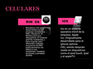 RIM OS IOS
 Blackberry OS es
desarrollado para la
empresa canadiense
RIM ( Research In
Motion) para sus
dispositivos. El sistema
permite multitareas y
tiene soporte para
diferentes metodos
exclusivos de RIM
particularmente me
refiero a sus
trackwheel, trackball,
touchpad y pantallas
táctiles.
Ios es un sistema
operativo móvil de la
empresa Apple
Inc, Originalmente
desarrollado para el
iphone (iphone
OS), siendo después
usado en dispositivos
como el ipod touch, ipad
y el appleTV.
 