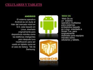 CELULARES Y TABLETS
ANDROID
El sistema operativo
Android es sin duda el
líder del mercado móvil en
S.O, esta basado en
Linux, diseñado
originalmente para
dispositivos móviles como
los teléfonos inteligentes
pero después tuvo
modificación para ser
usado en tablets como es
el caso de Galaxy Tab de
Samsung.
WEB OS
Web Os es
un sistema
operativo multitarea
para sistemas
embebidos basado
en Linux. orientado a
Smart Tvs, pero
originalmente
diseñado para equipos
móviles como
celulares y tablets.
 