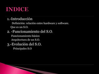 1.-Introducción
Definición: relación entre hardware y software.
Que es un S.O.
2. -Funcionamiento del S.O.
Funcionamiento básico
Arquitectura de un S.O.
3.-Evolución del S.O.
Principales S.O
 