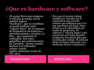 HARDWARD SOFTWARE
 El equipo físico que compone
el sistema se conoce con la
palabra inglesa
“hardware”, que en castellano
se puede traducir como
“soporte físico”. Es el conjunto
de dispositivos electrónicos y
electromecánicos, circuitos, ca
bles... que componen el
ordenador. Son entes
palpables, que podemos tocar.
Ej: (monitor, mouse, teclado
bocinas ó el ordenador
mismo, tarjeta
madre, memorias, lector de
CD , etc.)
 Para que el sistema trabaje
(hardware), necesita que le
suministren una serie de
ordenes que indiquen qué es lo
que queremos que haga. Estas
órdenes se le suministran por
medio de programas. El
software o “soporte lógico” está
compuesto por todos aquellos
programas necesarios para que
el ordenador trabaje. El software
dirige de forma adecuada a los
elementos físicos o hardware.)

 