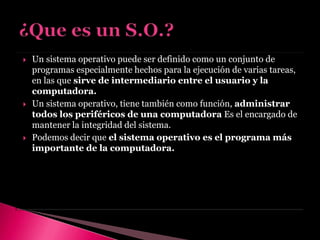  Un sistema operativo puede ser definido como un conjunto de
programas especialmente hechos para la ejecución de varias tareas,
en las que sirve de intermediario entre el usuario y la
computadora.
 Un sistema operativo, tiene también como función, administrar
todos los periféricos de una computadora Es el encargado de
mantener la integridad del sistema.
 Podemos decir que el sistema operativo es el programa más
importante de la computadora.
 