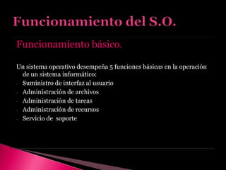 Funcionamiento básico.
Un sistema operativo desempeña 5 funciones básicas en la operación
de un sistema informático:
- Suministro de interfaz al usuario
- Administración de archivos
- Administración de tareas
- Administración de recursos
- Servicio de soporte
 