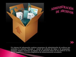 Un sistema de información contiene programas de administración de archivos que
controlan la creación, borrado y acceso de archivos de datos y de programas.
También implica mantener el registro de la ubicación física de los archivos en los
discos magnéticos y en otros dispositivos de almacenamiento secundario.
 