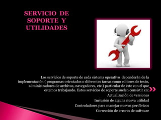 Los servicios de soporte de cada sistema operativo dependerán de la
implementación ( programas orientados o diferentes tareas como editores de texto,
administradores de archivos, navegadores, etc.) particular de éste con el que
estemos trabajando. Estos servicios de soporte suelen consistir en:
Actualización de versiones
Inclusión de alguna nueva utilidad
Controladores para manejar nuevos periféricos
Corrección de errores de software
SERVICIO DE
SOPORTE Y
UTILIDADES
 