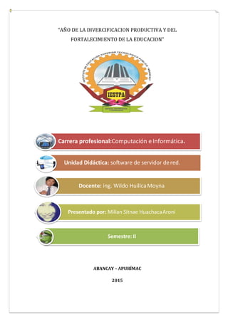 “AÑO DE LA DIVERCIFICACION PRODUCTIVA Y DEL
FORTALECIMIENTO DE LA EDUCACION”
ABANCAY – APURÍMAC
2015
Unidad Didáctica: software de servidor dered.
Docente: ing. Wildo HuillcaMoyna
Presentado por: Milian Sitnae HuachacaAroni
Semestre: II
Carrera profesional:Computación eInformática.
 