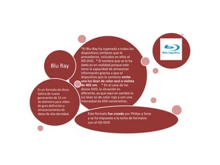 *El Blu-Ray ha superado a todos los
                          dispositivos similares que le
                          precedieron, incluidos en ellos el
                          HD-DVD. * El nombre que se le ha
         Blu Ray          dado es en realidad porque este
                          tiene la capacidad de almacenar
                          información gracias a que el
                          dispositivo que lo contiene emite
                          una luz láser de color azul o violeta
                          de 405 nm. * En el caso de los
Es un formato de disco    discos DVD, la situación es
óptico de nueva           diferente, ya que aquí en cambio la
generación de 12 cm       luz láser es de color rojo y con una
de diámetro para vídeo    intensidad de 650 nanómetros.
de gran definición y
almacenamiento de
datos de alta densidad.       Este formato fue creado por Philips y Sony
                              y se ha impuesto a la lucha de formatos
                              con el HD-DVD
 