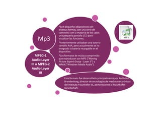 *Son pequeños dispositivos con
               diversas formas, con una serie de
               controles y en la mayoría de los casos
               una pequeña pantalla LCD para
    Mp3        visualizar las funciones.
               *Anteriormente utilizaban una batería
               tamaño AAA, pero actualmente se ha
               integrado la batería recargable en el
               dispositivo.
   MPEG-1      *Los formatos de música comprimida
               que reproducen son MP3 ("Moving
Audio Layer    Picture Expert Group - Layer 3") y
III o MPEG-2   WMA ("Windows Media Audio").
Audio Layer
      III
                    Este formato fue desarrollado principalmente por Karlheinz
                    Brandenburg, director de tecnologías de medios electrónicos
                    del Instituto Fraunhofer IIS, perteneciente al Fraunhofer-
                    Gesellschaft.
 