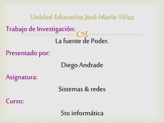 Unidad Educativa José María Vélaz 
 
Trabajo de Investigación: 
La fuente de Poder. 
Presentado por: 
Diego Andrade 
Asignatura: 
Sistemas & redes 
Curso: 
5to informática 
 