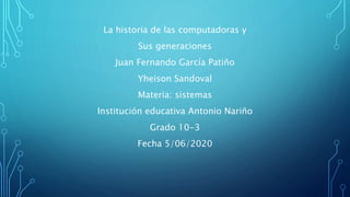 La historia de las computadoras y
Sus generaciones
Juan Fernando García Patiño
Yheison Sandoval
Materia: sistemas
Institución educativa Antonio Nariño
Grado 10-3
Fecha 5/06/2020
 