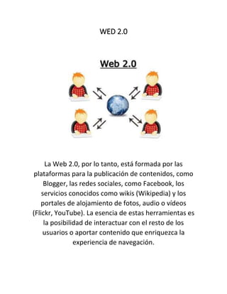 WED 2.0
La Web 2.0, por lo tanto, está formada por las
plataformas para la publicación de contenidos, como
Blogger, las redes sociales, como Facebook, los
servicios conocidos como wikis (Wikipedia) y los
portales de alojamiento de fotos, audio o vídeos
(Flickr, YouTube). La esencia de estas herramientas es
la posibilidad de interactuar con el resto de los
usuarios o aportar contenido que enriquezca la
experiencia de navegación.
 