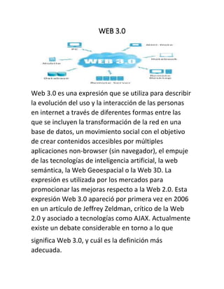 WEB 3.0
Web 3.0 es una expresión que se utiliza para describir
la evolución del uso y la interacción de las personas
en internet a través de diferentes formas entre las
que se incluyen la transformación de la red en una
base de datos, un movimiento social con el objetivo
de crear contenidos accesibles por múltiples
aplicaciones non-browser (sin navegador), el empuje
de las tecnologías de inteligencia artificial, la web
semántica, la Web Geoespacial o la Web 3D. La
expresión es utilizada por los mercados para
promocionar las mejoras respecto a la Web 2.0. Esta
expresión Web 3.0 apareció por primera vez en 2006
en un artículo de Jeffrey Zeldman, crítico de la Web
2.0 y asociado a tecnologías como AJAX. Actualmente
existe un debate considerable en torno a lo que
significa Web 3.0, y cuál es la definición más
adecuada.
 