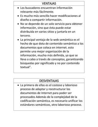 DESVENTAJAS
 La primera de ellas es el costoso y laborioso
proceso de adaptar y reestructurar los
documentos de Internet para poder ser
procesados Además de la complejidad de la
codificación semántica, es necesario unificar los
estándares semánticos, otro laborioso proceso.
VENTAJAS
 Los buscadores encuentran información
relevante más fácilmente.
 Es mucho más sencillo hacer modificaciones al
diseño o compartir información.
 No se depende de un solo servicio para obtener
información, sino que ésta puede estar
distribuida en varios sitios y juntarla en un
tercero.
 La principal ventaja de la web semántica es el
hecho de que dota de contenido semántico a los
documentos que coloca en internet. esto
permite una mejor organización de la
información, mucho más definida, ya que se
lleva a cabo a través de conceptos, garantizando
búsquedas por significado y no por contenido
textual”.
 