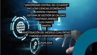 “UNIVERSIDAD CENTRAL DEL ECUADOR”
FACULTAD CIENCIAS ECONÓMICAS
CARRERA FINANZAS
SISTEMA DE GESTIÓN DE CALIDAD
SANTIAGO JIMENEZ
LUIS CHAVEZ
MARTIN
INVESTIGACIÓN DEL MODELO CUALITATIVO
Y MODELO CONTEMPORANEO
2024-2024
 