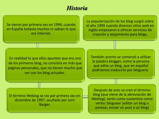 Historia

                                                La popularización de los blog surgió sobre
Se vieron por primera vez en 1994, cuando       el año 1999 cuando diversos sitios web en
en España todavía muchos ni sabían lo que        inglés empezaron a ofrecer servicios de
               era Internet.                        creación y alojamiento para blogs,




 En realidad lo que ellos apuntan que era uno     También pronto se comenzó a utilizar
de los primeros blog, no consistía en más que      la palabra blogger, como la persona
                                                    que edita un blog, que en español
páginas personales, que no tienen mucho que
                                                   podríamos traducirlo por bloguero.
           ver con los blog actuales.



                                                    Después de esto se creó el término
 El término Weblog se vio por primera vez en       blog (que viene de la abreviación de
     diciembre de 1997, acuñado por Jorn           Weblog), tanto como sustantivo como
                   Barger.                           verbo: bloguear (editar un blog o
                                                     postear, enviar un post a un blog)
 