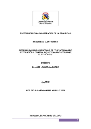 ESPECIALIZACION ADMINISTRACION DE LA SEGURIDAD



            SEGURIDAD ELECTRONICA



SISTEMAS C4I BAJO UN ENFOQUE DE "PLATAFORMAS DE
INTEGRACIÓN Y CONTROL DE SISTEMAS DE SEGURIDAD
                  ELECTRÓNICA"



                   DOCENTE

           Dr. JOSE LEANDRO AGUIRRE




                    ALUMNO



      MY® EJC. RICARDO ANIBAL MURILLO VIÑA




         MEDELLIN, SEPTIEMBRE DEL 2012

                                                  1
 
