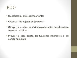 POO 
• Identificar los objetos importantes 
• Organizar los objetos en jerarquías 
• Otorgar, a los objetos, atributos relevantes que describan 
sus características 
• Proveer, a cada objeto, las funciones inherentes a su 
comportamiento 
 