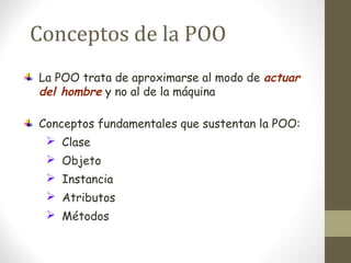 Conceptos de la POO 
La POO trata de aproximarse al modo de actuar 
del hombre y no al de la máquina 
Conceptos fundamentales que sustentan la POO: 
 Clase 
 Objeto 
 Instancia 
 Atributos 
 Métodos 
 