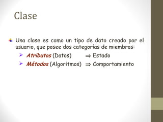 Clase 
Una clase es como un tipo de dato creado por el 
usuario, que posee dos categorías de miembros: 
 Atributos (Datos) Þ Estado 
 Métodos (Algoritmos) Þ Comportamiento 
 