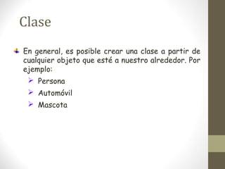 Clase 
En general, es posible crear una clase a partir de 
cualquier objeto que esté a nuestro alrededor. Por 
ejemplo: 
 Persona 
 Automóvil 
 Mascota 
 