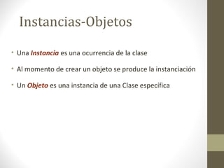 Instancias-Objetos 
• Una Instancia es una ocurrencia de la clase 
• Al momento de crear un objeto se produce la instanciación 
• Un Objeto es una instancia de una Clase específica 
 