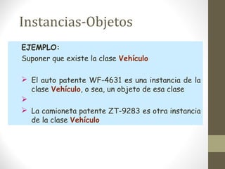 Instancias-Objetos 
EJEMPLO: 
Suponer que existe la clase Vehículo 
 El auto patente WF-4631 es una instancia de la 
clase Vehículo, o sea, un objeto de esa clase 
 
 La camioneta patente ZT-9283 es otra instancia 
de la clase Vehículo 
 