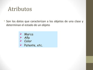 Atributos 
• Son los datos que caracterizan a los objetos de una clase y 
determinan el estado de un objeto 
 Marca 
 Año 
 Color 
 Patente, etc. 
 