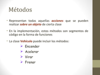 Métodos 
• Representan todas aquellas acciones que se pueden 
realizar sobre un objeto de cierta clase 
• En la implementación, estos métodos son segmentos de 
código en la forma de funciones 
• La clase Vehículo puede incluir los métodos: 
 Encender 
 Acelerar 
 Virar 
 Frenar 
 