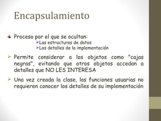 Encapsulamiento 
Proceso por el que se ocultan: 
Las estructuras de datos 
Los detalles de la implementación 
 Permite considerar a los objetos como "cajas 
negras", evitando que otros objetos accedan a 
detalles que NO LES INTERESA 
 Una vez creada la clase, las funciones usuarias no 
requieren conocer los detalles de su implementación 
 