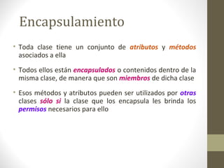 Encapsulamiento 
• Toda clase tiene un conjunto de atributos y métodos 
asociados a ella 
• Todos ellos están encapsulados o contenidos dentro de la 
misma clase, de manera que son miembros de dicha clase 
• Esos métodos y atributos pueden ser utilizados por otras 
clases sólo si la clase que los encapsula les brinda los 
permisos necesarios para ello 
 